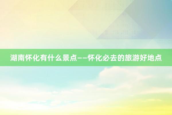 湖南怀化有什么景点——怀化必去的旅游好地点